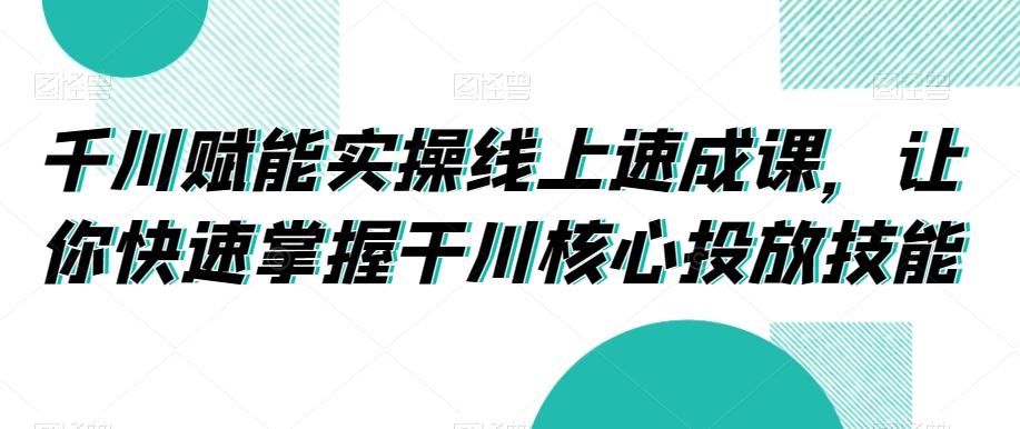 千川赋能实操线上速成课，让你快速掌握干川核心投放技能-百货大全