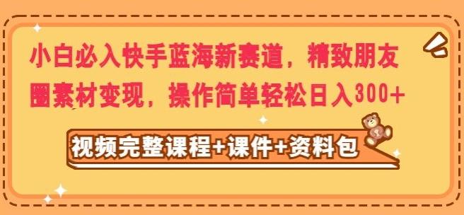 小白必入快手蓝海新赛道，精致朋友圈素材变现，操作简单轻松日入300-百货大全