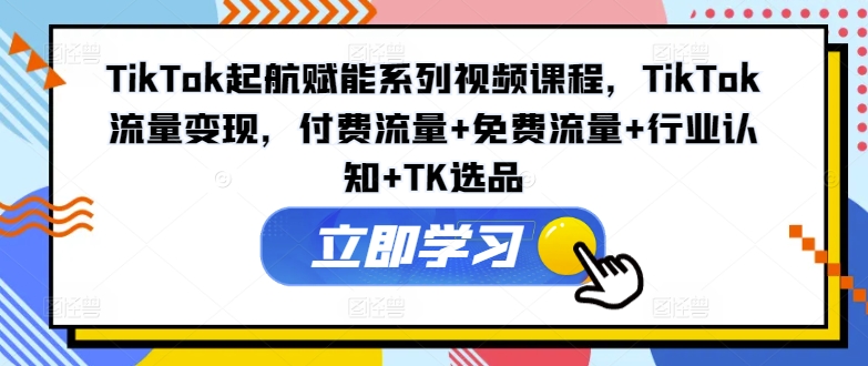TikTok起航赋能系列视频课程，TikTok流量变现，付费流量+免费流量+行业认知+TK选品-百货大全