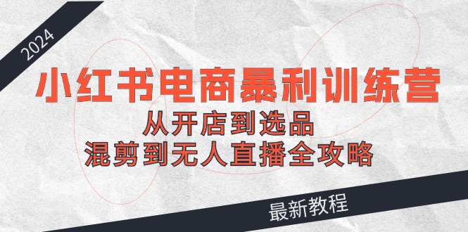 2024小红书电商暴利训练营：从开店到选品，混剪到无人直播全攻略-百货大全