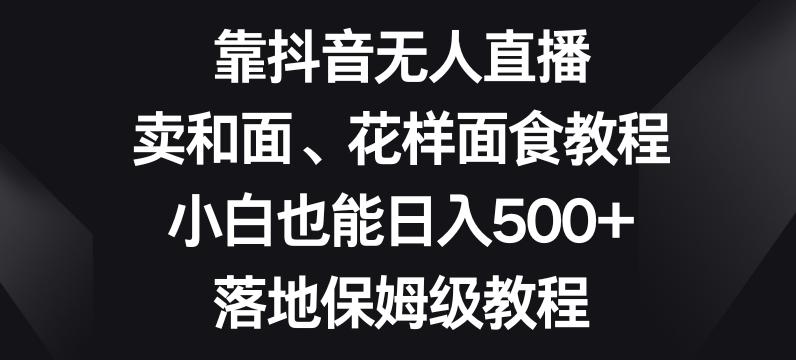 靠抖音无人直播，卖和面、花样面试教程，小白也能日入500+，落地保姆级教程【揭秘】-百货大全