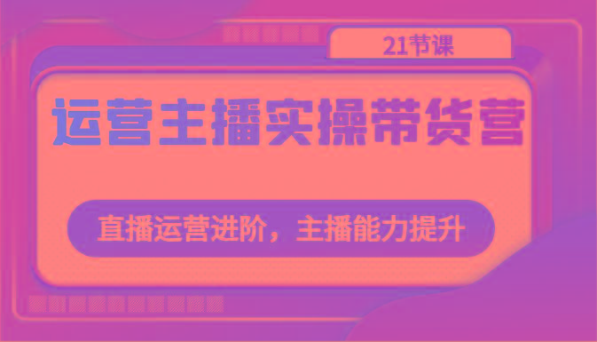 运营主播实操带货营：直播运营进阶，主播能力提升(21节课)-百货大全