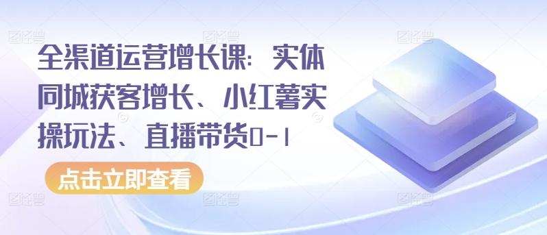 全渠道运营增长课：实体同城获客增长、小红薯实操玩法、直播带货0-1-百货大全