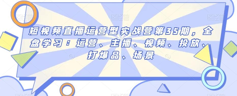 短视频直播运营型实战营第35期，全盘学习：运营、主播、视频、投放、打爆品、场景-百货大全