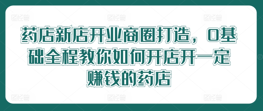 药店新店开业商圈打造，0基础全程教你如何开店开一定赚钱的药店-百货大全