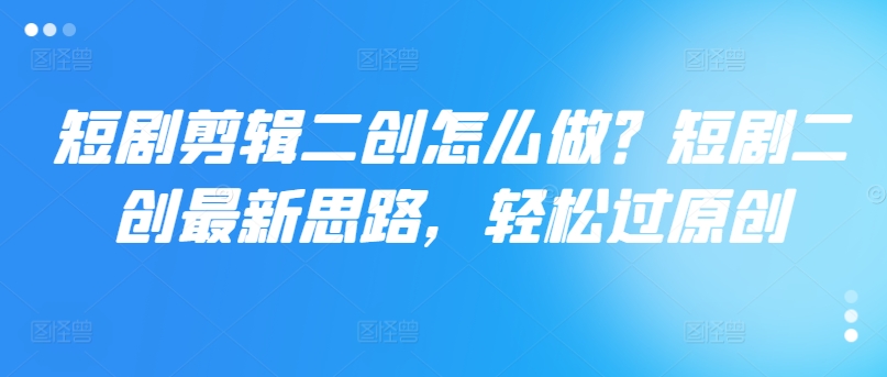 短剧剪辑二创怎么做？短剧二创最新思路，轻松过原创-百货大全