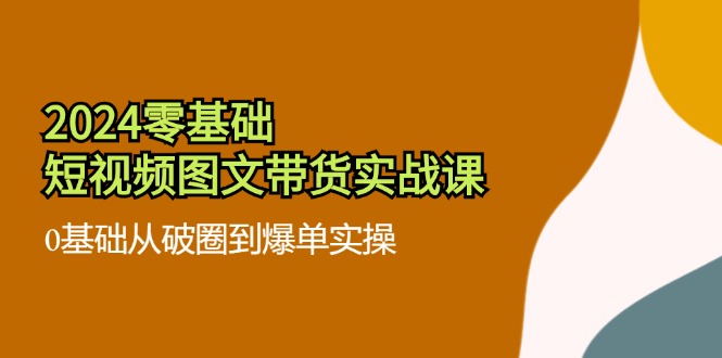 2024零基础·短视频图文带货实战课：0基础从破圈到爆单实操(35节课-百货大全
