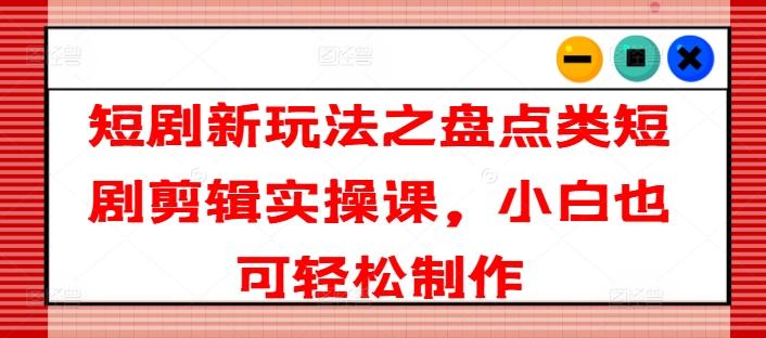 短剧新玩法之盘点类短剧剪辑实操课，小白也可轻松制作-百货大全