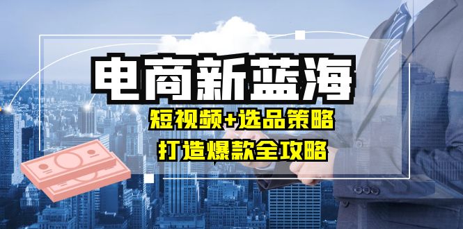 商家必看电商新蓝海：短视频+选品策略，打造爆款全攻略，月入10w+-百货大全