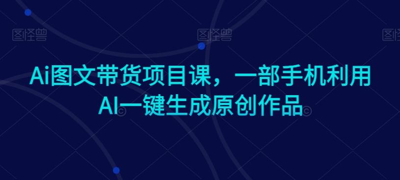 Ai图文带货项目课，一部手机利用AI一键生成原创作品-百货大全