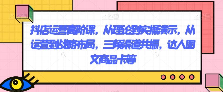 抖店运营高阶课，从理论到实操演示，从运营到战略布局，三频渠道共振，达人图文商品卡等-百货大全
