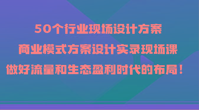 50个行业现场设计方案，商业模式方案设计实录现场课，做好流量和生态盈利时代的布局！-百货大全