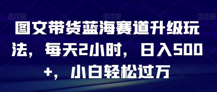 图文带货蓝海赛道升级玩法，每天2小时，日入500+，小白轻松过万-百货大全