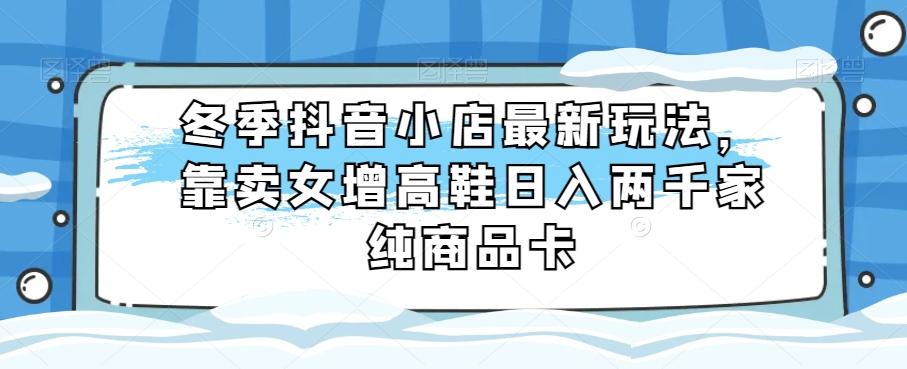 冬季抖音小店最新玩法，靠卖女增高鞋日入两千家纯商品卡【揭秘】-百货大全