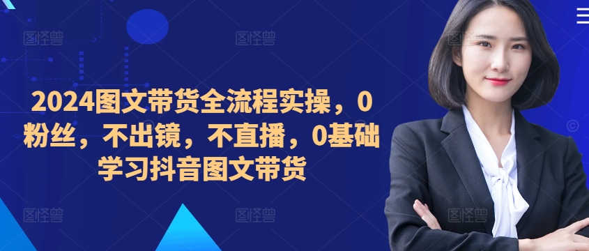 ​​​​​​2024图文带货全流程实操，0粉丝，不出镜，不直播，0基础学习抖音图文带货-百货大全