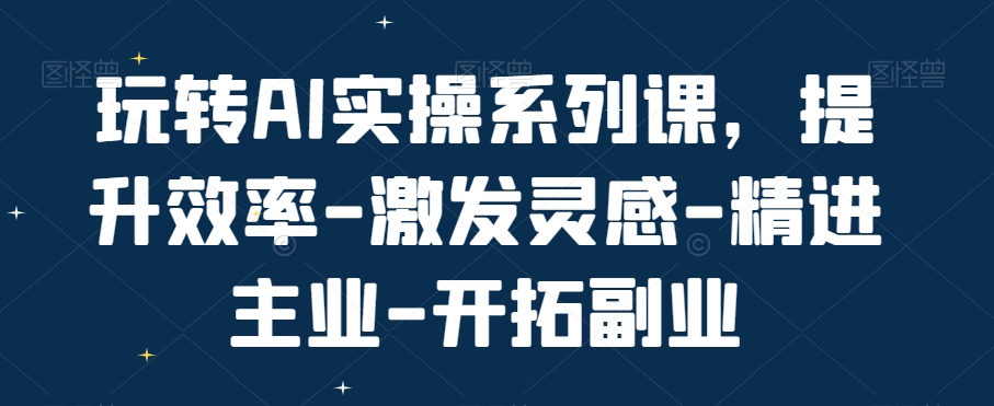 玩转AI实操系列课，提升效率-激发灵感-精进主业-开拓副业-百货大全