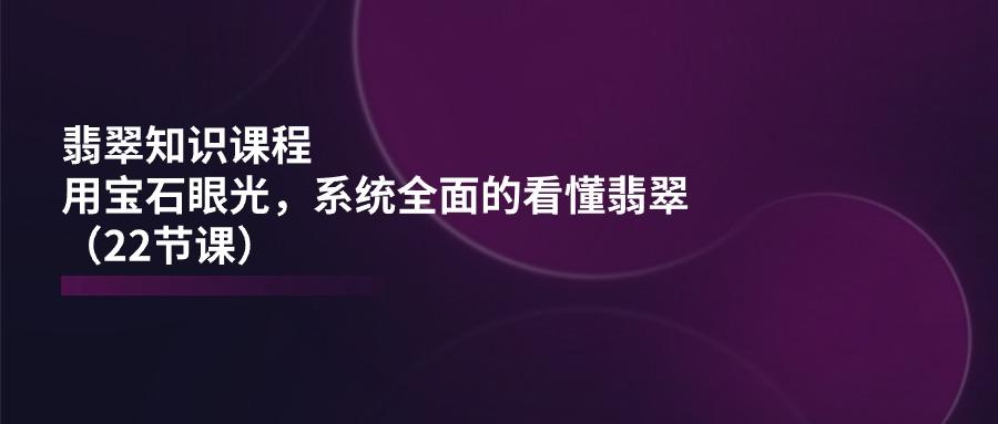 翡翠知识课程，用宝石眼光，系统全面的看懂翡翠(22节课-百货大全