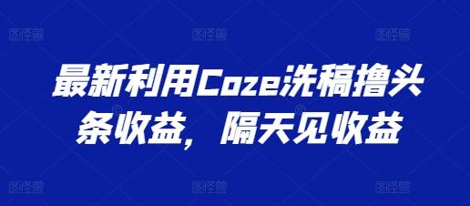 最新利用Coze洗稿撸头条收益，隔天见收益【揭秘】-百货大全