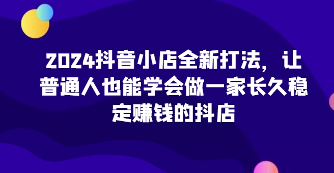 2024抖音小店全新打法，让普通人也能学会做一家长久稳定赚钱的抖店(更新)-百货大全