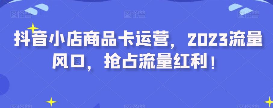 抖音小店商品卡运营，2023流量风口，抢占流量红利！-百货大全