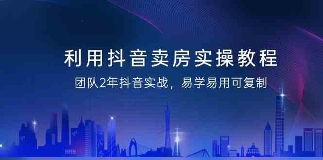 利用抖音卖房实操教程，团队2年抖音实战，易学易用可复制(无水印课程)-百货大全