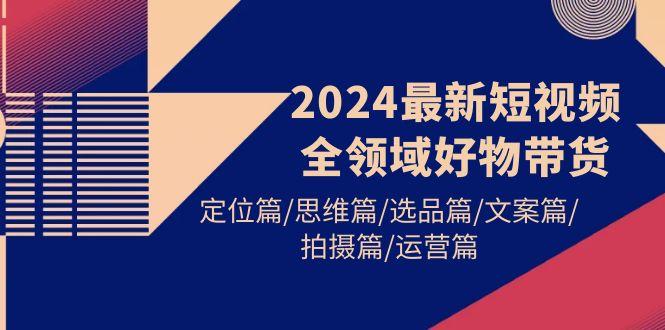 (9818期)2024最新短视频全领域好物带货 定位篇/思维篇/选品篇/文案篇/拍摄篇/运营篇-百货大全