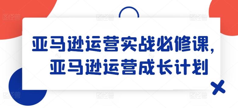 亚马逊运营实战必修课，亚马逊运营成长计划-百货大全