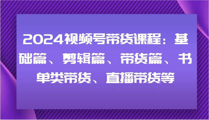 2024视频号带货课程：基础篇、剪辑篇、带货篇、书单类带货、直播带货等-百货大全