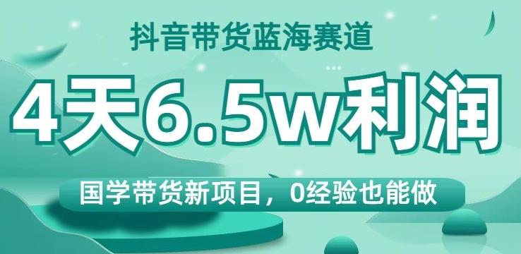 抖音带货蓝海赛道，国学带货新项目，0经验也能做，4天6.5w利润【揭秘】-百货大全