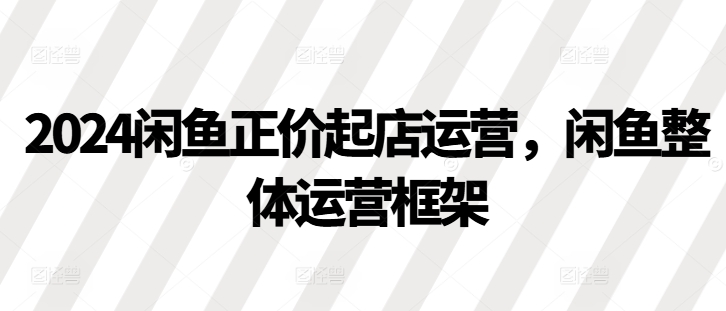 2024闲鱼正价起店运营，闲鱼整体运营框架-百货大全