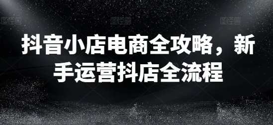 抖音小店电商全攻略，新手运营抖店全流程-百货大全