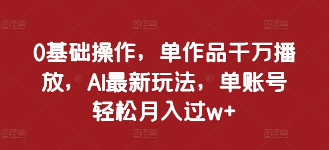 0基础操作，单作品千万播放，AI最新玩法，单账号轻松月入过w+【揭秘】-百货大全