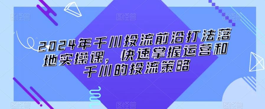 2024年千川投流前沿打法落地实操课，快速掌握运营和千川的投流策略-百货大全