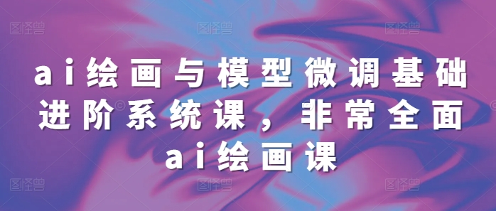 ai绘画与模型微调基础进阶系统课，非常全面ai绘画课(68节)-百货大全