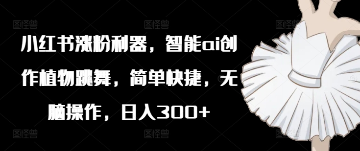 小红书涨粉利器，智能ai创作植物跳舞，简单快捷，无脑操作，日入300+-百货大全