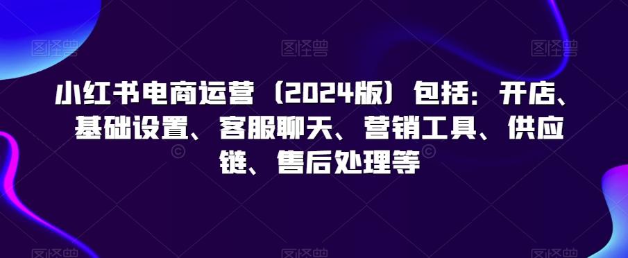 小红书电商运营(2024版)包括：开店、基础设置、客服聊天、营销工具、供应链、售后处理等-百货大全