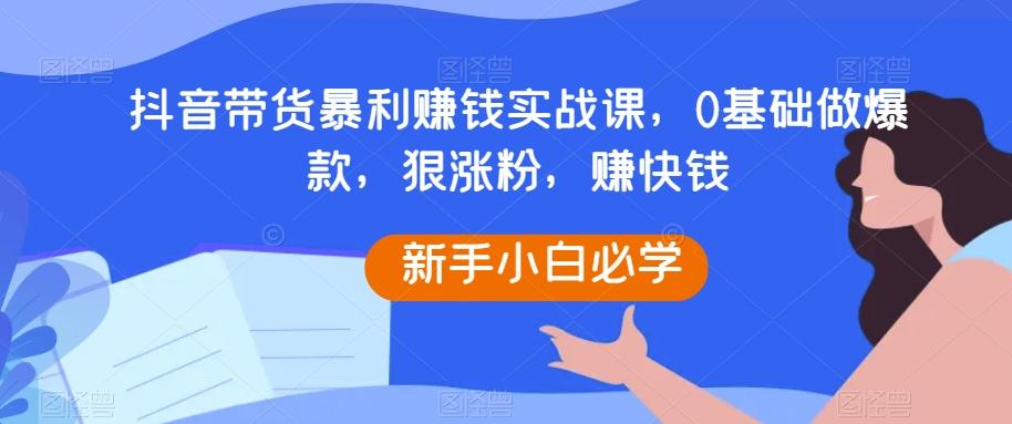 抖音带货暴利赚钱实战课，0基础做爆款，狠涨粉，赚快钱-百货大全