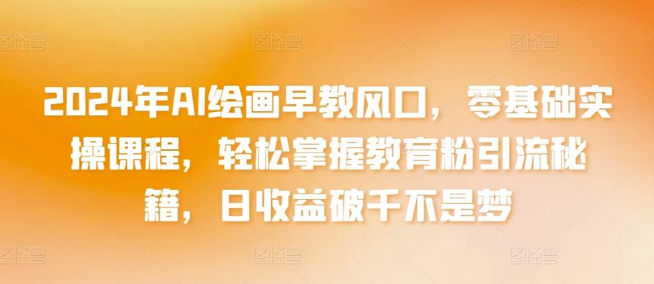 2024年AI绘画早教风口，零基础实操课程，轻松掌握教育粉引流秘籍，日收益破千不是梦【揭秘】-百货大全