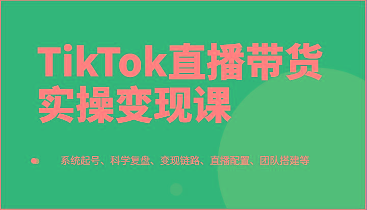 TikTok直播带货实操变现课：系统起号、科学复盘、变现链路、直播配置、团队搭建等-百货大全