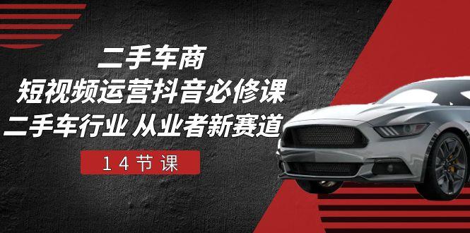 二手车商 短视频运营 抖音必修课，二手车行业 从业者新赛道(14节课-百货大全