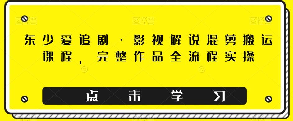 东少爱追剧·影视解说混剪搬运课程，完整作品全流程实操-百货大全