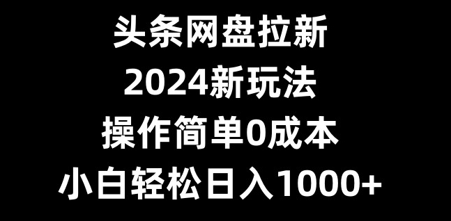 头条网盘拉新，2024新玩法，操作简单0成本，小白轻松日入1000+-百货大全