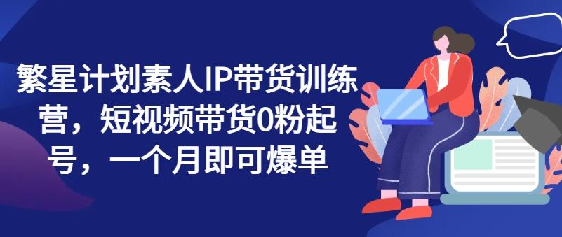 繁星计划素人IP带货训练营，短视频带货0粉起号，一个月即可爆单-百货大全