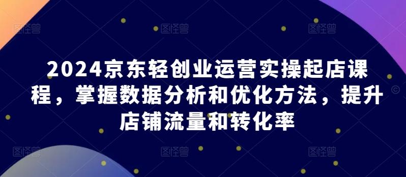 2024京东轻创业运营实操起店课程，掌握数据分析和优化方法，提升店铺流量和转化率-百货大全