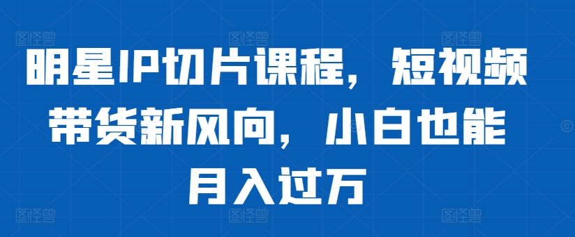 明星IP切片课程，短视频带货新风向，小白也能月入过万-百货大全